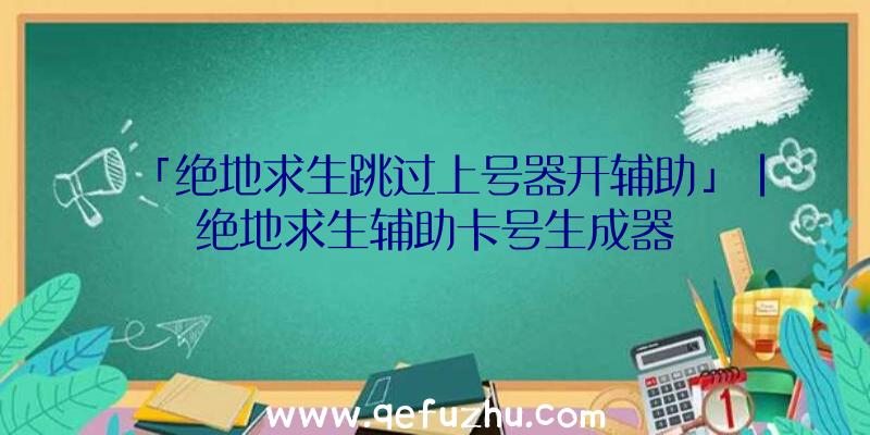 「绝地求生跳过上号器开辅助」|绝地求生辅助卡号生成器